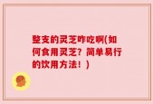 整支的灵芝咋吃啊(如何食用灵芝？简单易行的饮用方法！)