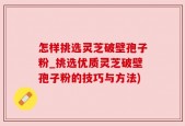 怎样挑选灵芝破壁孢子粉_挑选优质灵芝破壁孢子粉的技巧与方法)