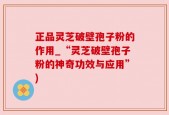 正品灵芝破壁孢子粉的作用_“灵芝破壁孢子粉的神奇功效与应用”)