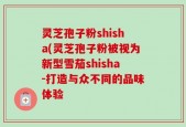 灵芝孢子粉shisha(灵芝孢子粉被视为新型雪茄shisha-打造与众不同的品味体验