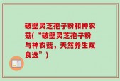 破壁灵芝孢子粉和神农菇(“破壁灵芝孢子粉与神农菇，天然养生双良选”)
