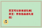 灵芝可以拿来送礼嘛(灵芝：养生佳品送礼首选)