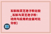 石斛和灵芝孢子粉比较_石斛与灵芝孢子粉：功效与应用的全面对比分析)