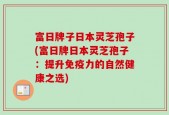 富日牌子日本灵芝孢子(富日牌日本灵芝孢子：提升免疫力的自然健康之选)