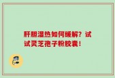 肝胆湿热如何缓解？试试灵芝孢子粉胶囊！