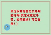 灵芝水煮得苦怎么办呢能吃吗(灵芝水煮过于苦，如何解决？可否食用？)