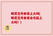 喝灵芝丹参茶上火吗(喝灵芝丹参茶会引起上火吗？)