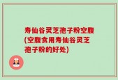 寿仙谷灵芝孢子粉空腹(空腹食用寿仙谷灵芝孢子粉的好处)