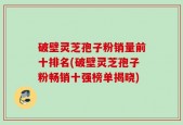 破壁灵芝孢子粉销量前十排名(破壁灵芝孢子粉畅销十强榜单揭晓)