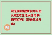 灵芝用铁锅煮水好吗怎么煮(灵芝泡水选用铁锅可行吗？正确煮法分享)