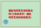 猪肚鸡炖灵芝汤的做法窍门(简单易学！猪肚鸡灵芝汤的绝佳做法)