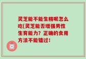 灵芝能不能生精呢怎么吃(灵芝能否增强男性生育能力？正确的食用方法不能错过！