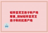 韬养堂灵芝孢子粉产地那里_探秘韬养堂灵芝孢子粉的优质产地