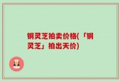 铜灵芝拍卖价格(「铜灵芝」拍出天价)