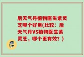 后天气丹植物医生紫灵芝哪个好用(比较：后天气丹VS植物医生紫灵芝，哪个更有效？)