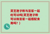 灵芝孢子粉与豆浆一起吃可以吗(灵芝孢子粉可以和豆浆一起搭配食用吗？)