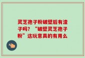 灵芝孢子粉破壁后有渣子吗？“破壁灵芝孢子粉”这玩意真的有用么