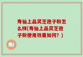 寿仙上品灵芝孢子粉怎么样(寿仙上品灵芝孢子粉使用效果如何？)