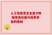 人工培育灵芝含孢子粉 探索其价值与培育背后的奥秘