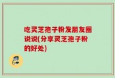 吃灵芝孢子粉发朋友圈说说(分享灵芝孢子粉的好处)