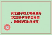 灵芝孢子粉上哪买最好(灵芝孢子粉购买指南：最佳购买地点推荐)