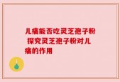 儿痛能否吃灵芝孢子粉 探究灵芝孢子粉对儿痛的作用
