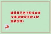 破壁灵芝孢子粉成盒多少钱(破壁灵芝孢子粉盒装价格)