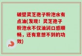 破壁灵芝孢子粉泡水有点油(发现！灵芝孢子粉泡水不仅油润口感顺畅，还有意想不到的功效)