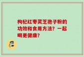 枸杞红枣灵芝孢子粉的功效和食用方法？一起喝更健康？