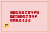 恒修堂破壁灵芝孢子粉指标(恒修堂灵芝孢子粉质量标准达标)