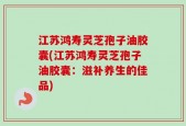 江苏鸿寿灵芝孢子油胶囊(江苏鸿寿灵芝孢子油胶囊：滋补养生的佳品)