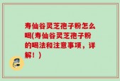 寿仙谷灵芝孢子粉怎么喝(寿仙谷灵芝孢子粉的喝法和注意事项，详解！)