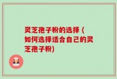灵芝孢子粉的选择 (如何选择适合自己的灵芝孢子粉)