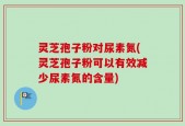 灵芝孢子粉对尿素氮(灵芝孢子粉可以有效减少尿素氮的含量)