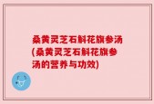 桑黄灵芝石斛花旗参汤(桑黄灵芝石斛花旗参汤的营养与功效)