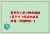 灵芝熟了孢子粉会洒吗(灵芝孢子粉成熟后易洒落，如何保存？)