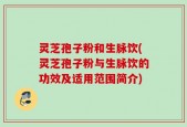 灵芝孢子粉和生脉饮(灵芝孢子粉与生脉饮的功效及适用范围简介)