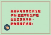 鑫鑫宇月原生态灵芝孢子粉(鑫鑫宇月出产原生态灵芝孢子粉 - 新鲜健康的选择)