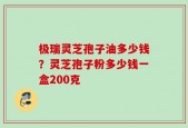 极瑞灵芝孢子油多少钱？灵芝孢子粉多少钱一盒200克