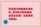 灵芝孢子粉胶囊忌讳吃吗_灵芝孢子粉胶囊是否适合食用？注意事项与禁忌)