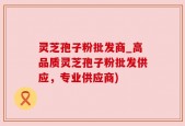 灵芝孢子粉批发商_高品质灵芝孢子粉批发供应，专业供应商)