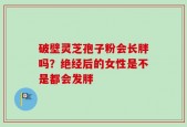 破壁灵芝孢子粉会长胖吗？绝经后的女性是不是都会发胖