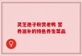 灵芝孢子粉煲老鸭 营养滋补的特色养生菜品