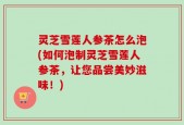 灵芝雪莲人参茶怎么泡(如何泡制灵芝雪莲人参茶，让您品尝美妙滋味！)