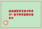 品高破壁灵芝孢子粉多少？孢子粉市面售价是多少
