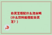 白灵芝搭配什么泡水喝(什么饮料能搭配白灵芝？)