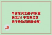 辛吉东灵芝孢子粉(重获活力! 辛吉东灵芝孢子粉助您健康长寿)