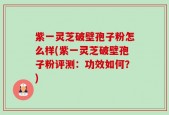 紫一灵芝破壁孢子粉怎么样(紫一灵芝破壁孢子粉评测：功效如何？)