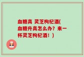 血糖高 灵芝枸杞酒(血糖升高怎么办？来一杯灵芝枸杞酒！)