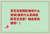 灵芝泡茶搭配推荐什么茶具(推荐什么茶具搭配灵芝泡茶？精选茶具推荐！)